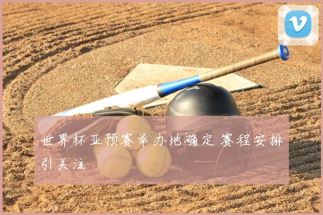 世界杯亚预赛举办地确定 赛程安排引关注