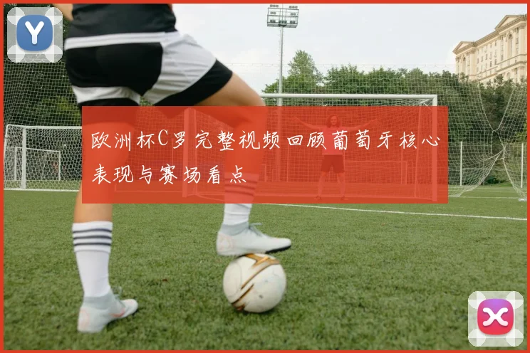 欧洲杯C罗完整视频回顾葡萄牙核心表现与赛场看点