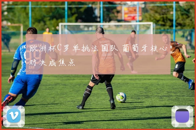 欧洲杯C罗单挑法国队 葡萄牙核心对决成焦点