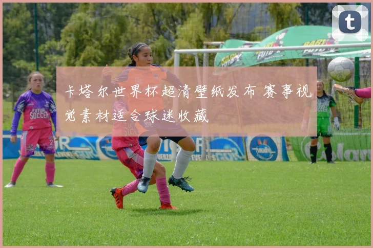 卡塔尔世界杯超清壁纸发布 赛事视觉素材适合球迷收藏