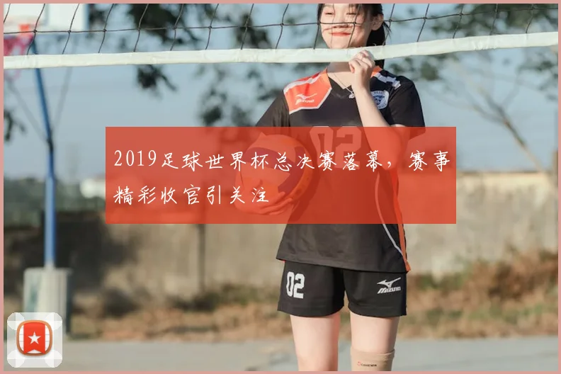 2019足球世界杯总决赛落幕，赛事精彩收官引关注