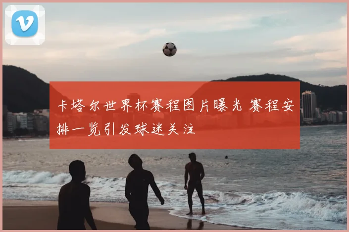 卡塔尔世界杯赛程图片曝光 赛程安排一览引发球迷关注