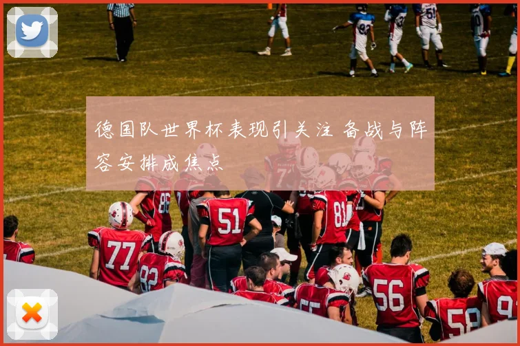 德国队世界杯表现引关注 备战与阵容安排成焦点