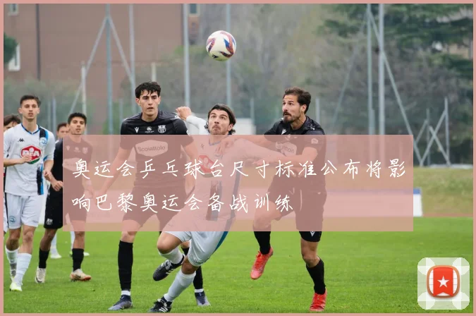 奥运会乒乓球台尺寸标准公布将影响巴黎奥运会备战训练