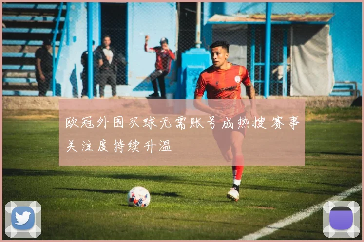 欧冠外围买球无需账号成热搜 赛事关注度持续升温