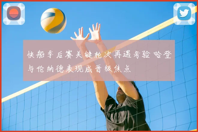 快船季后赛关键轮次再遇考验 哈登与伦纳德表现成晋级焦点
