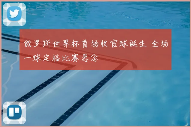 俄罗斯世界杯首场收官球诞生 全场一球定格比赛悬念