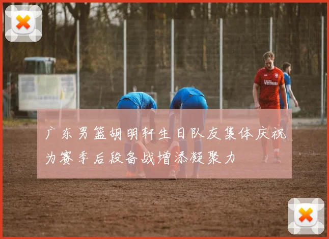 广东男篮胡明轩生日队友集体庆祝为赛季后段备战增添凝聚力
