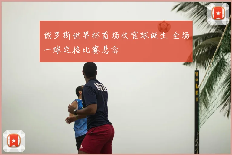 俄罗斯世界杯首场收官球诞生 全场一球定格比赛悬念