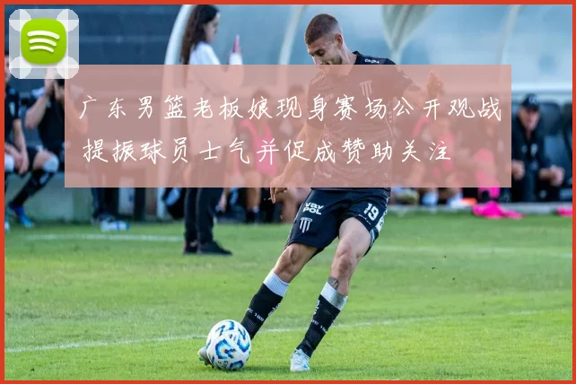 广东男篮老板娘现身赛场公开观战 提振球员士气并促成赞助关注