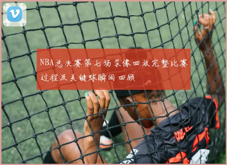 NBA总决赛第七场录像回放完整比赛过程及关键球瞬间回顾