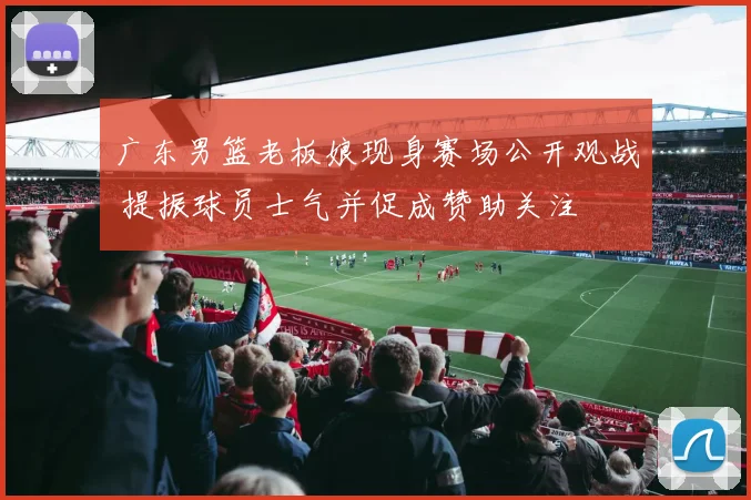 广东男篮老板娘现身赛场公开观战 提振球员士气并促成赞助关注