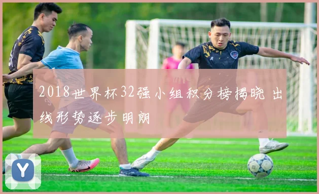 2018世界杯32强小组积分榜揭晓 出线形势逐步明朗