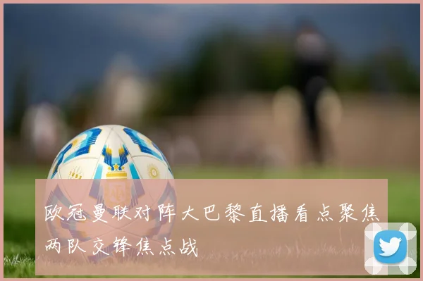 欧冠曼联对阵大巴黎直播看点聚焦两队交锋焦点战