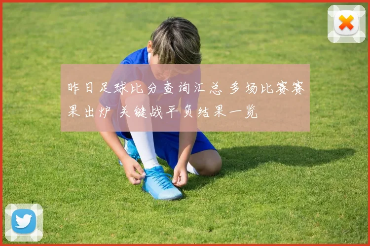 昨日足球比分查询汇总 多场比赛赛果出炉 关键战平负结果一览