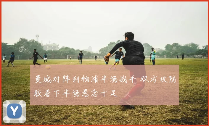 曼城对阵利物浦半场战平 双方攻防胶着下半场悬念十足