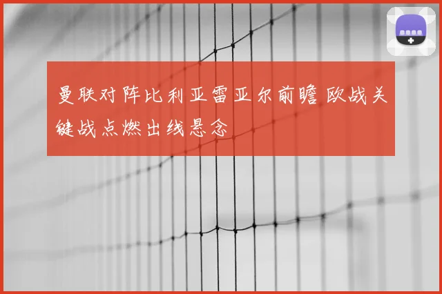 曼联对阵比利亚雷亚尔前瞻 欧战关键战点燃出线悬念