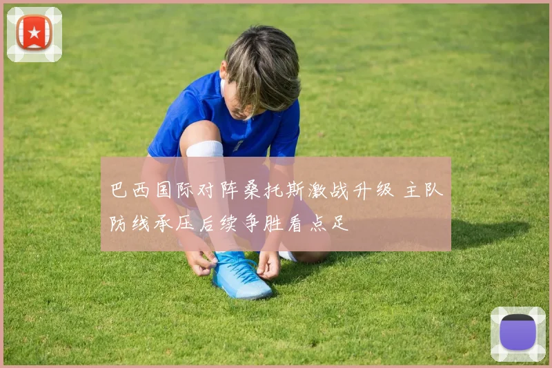 巴西国际对阵桑托斯激战升级 主队防线承压后续争胜看点足