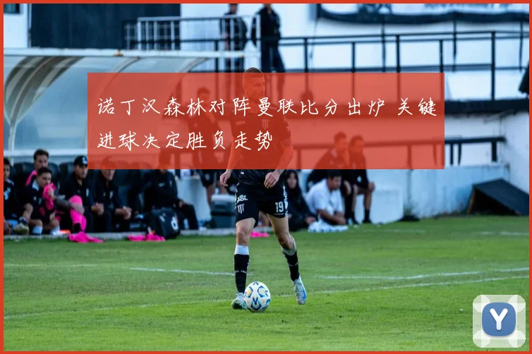诺丁汉森林对阵曼联比分出炉 关键进球决定胜负走势