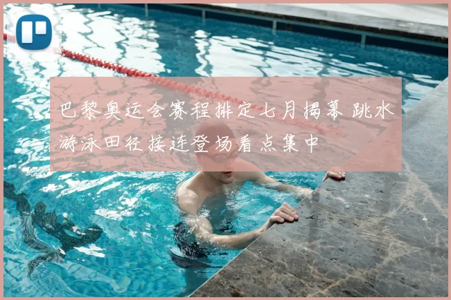 巴黎奥运会赛程排定七月揭幕 跳水游泳田径接连登场看点集中