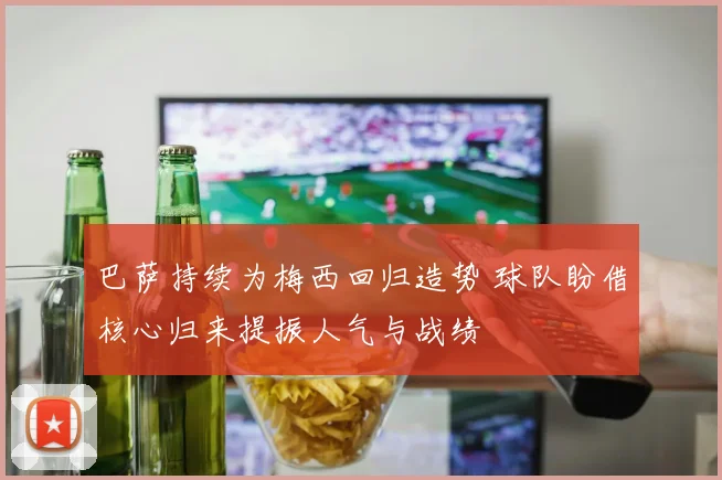 巴萨持续为梅西回归造势 球队盼借核心归来提振人气与战绩