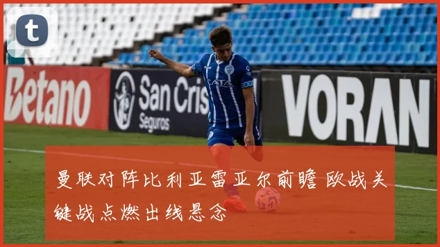 曼联对阵比利亚雷亚尔前瞻 欧战关键战点燃出线悬念