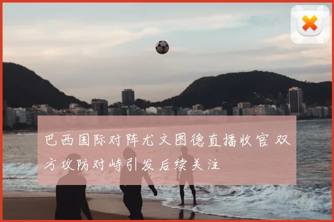 巴西国际对阵尤文图德直播收官 双方攻防对峙引发后续关注
