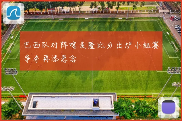 巴西队对阵喀麦隆比分出炉小组赛争夺再添悬念