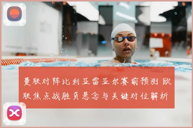 曼联对阵比利亚雷亚尔赛前预测 欧联焦点战胜负悬念与关键对位解析