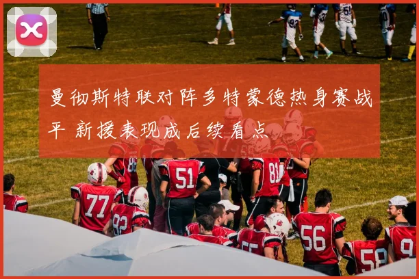 曼彻斯特联对阵多特蒙德热身赛战平 新援表现成后续看点