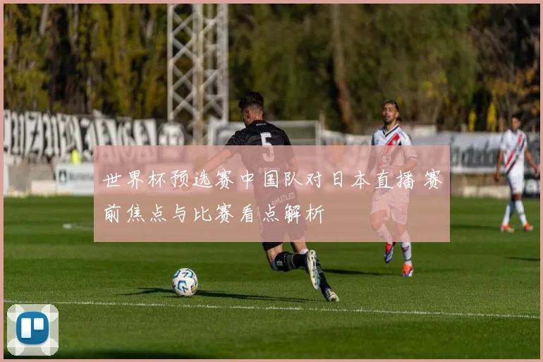 世界杯预选赛中国队对日本直播 赛前焦点与比赛看点解析