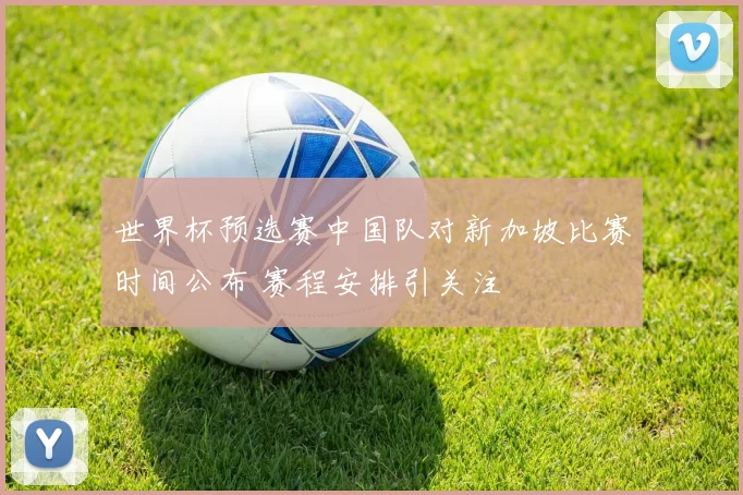 世界杯预选赛中国队对新加坡比赛时间公布 赛程安排引关注