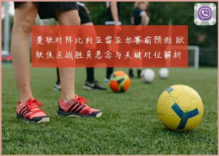 曼联对阵比利亚雷亚尔赛前预测 欧联焦点战胜负悬念与关键对位解析