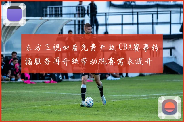 东方卫视回看免费开放 CBA赛事转播服务再升级带动观赛需求提升